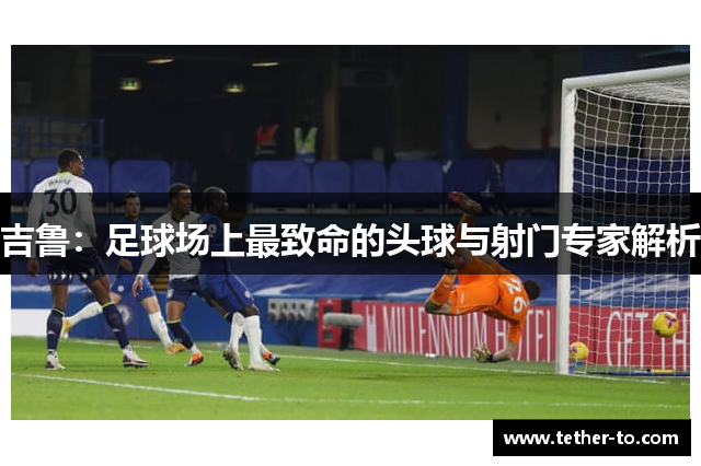 吉鲁：足球场上最致命的头球与射门专家解析