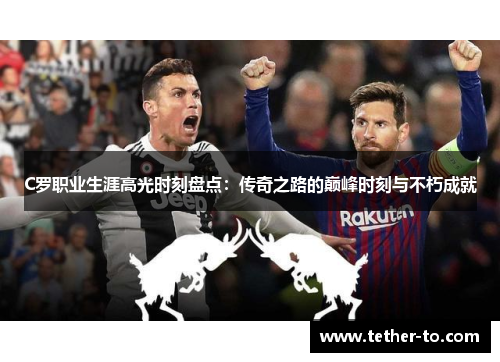C罗职业生涯高光时刻盘点：传奇之路的巅峰时刻与不朽成就