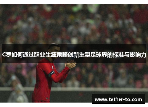 C罗如何通过职业生涯策略创新重塑足球界的标准与影响力