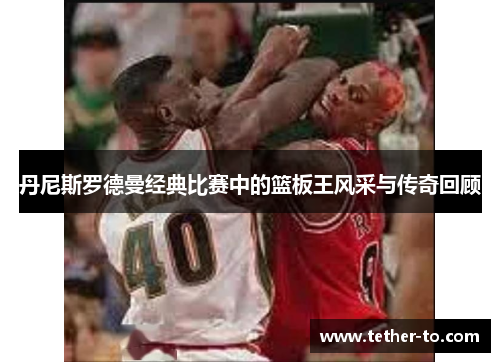 丹尼斯罗德曼经典比赛中的篮板王风采与传奇回顾