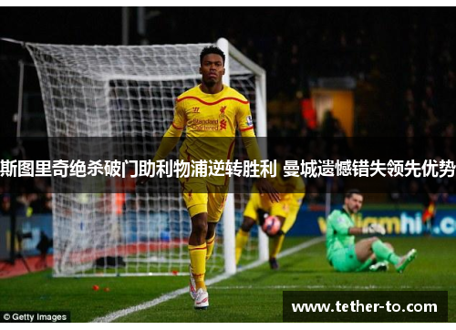 斯图里奇绝杀破门助利物浦逆转胜利 曼城遗憾错失领先优势