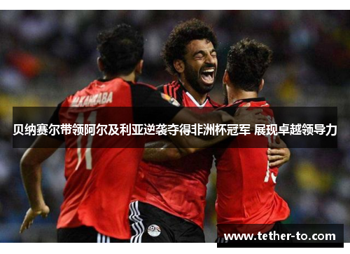 贝纳赛尔带领阿尔及利亚逆袭夺得非洲杯冠军 展现卓越领导力