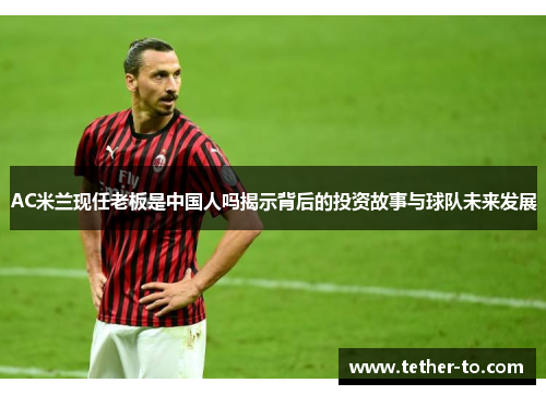 AC米兰现任老板是中国人吗揭示背后的投资故事与球队未来发展 AC米兰现任老板是中国人吗揭示背后的投资故事与球队未来发展